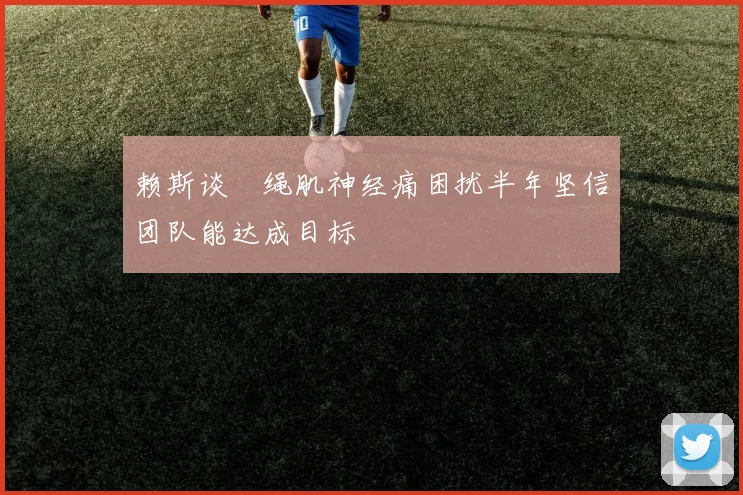 赖斯谈腘绳肌神经痛困扰半年坚信团队能达成目标